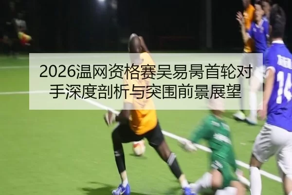 2026温网资格赛吴易昺首轮对手深度剖析与突围前景展望